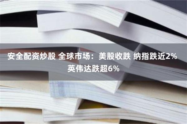 安全配资炒股 全球市场：美股收跌 纳指跌近2% 英伟达跌超6%