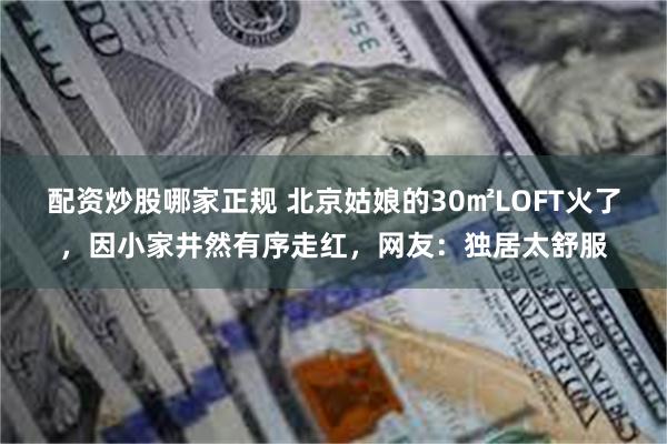 配资炒股哪家正规 北京姑娘的30㎡LOFT火了，因小家井然有序走红，网友：独居太舒服