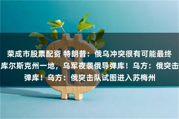 荣成市股票配资 特朗普：俄乌冲突很有可能最终结束！俄称又收复库尔斯克州一地，乌军夜袭俄导弹库！乌方：俄突击队试图进入苏梅州