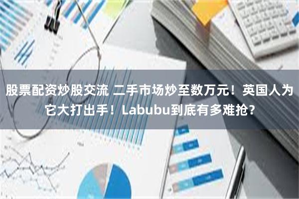 股票配资炒股交流 二手市场炒至数万元！英国人为它大打出手！Labubu到底有多难抢？