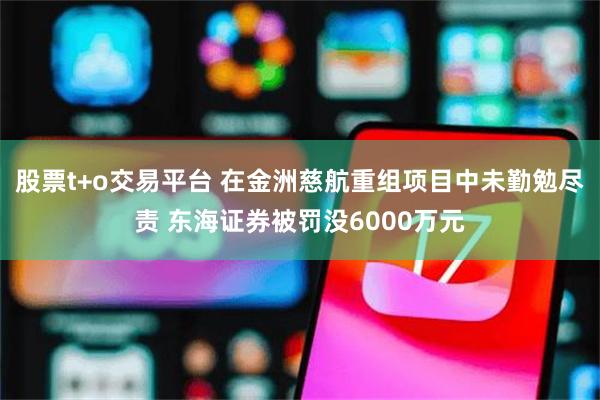 股票t+o交易平台 在金洲慈航重组项目中未勤勉尽责 东海证券被罚没6000万元