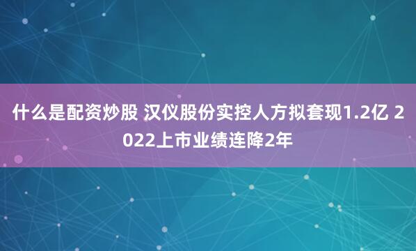 什么是配资炒股 汉仪股份实控人方拟套现1.2亿 2022上市业绩连降2年