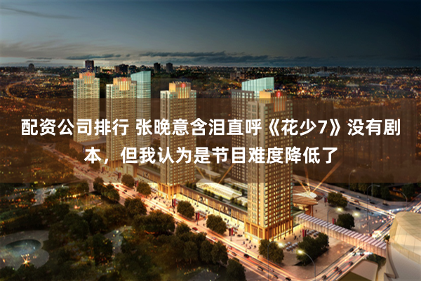 配资公司排行 张晚意含泪直呼《花少7》没有剧本，但我认为是节目难度降低了