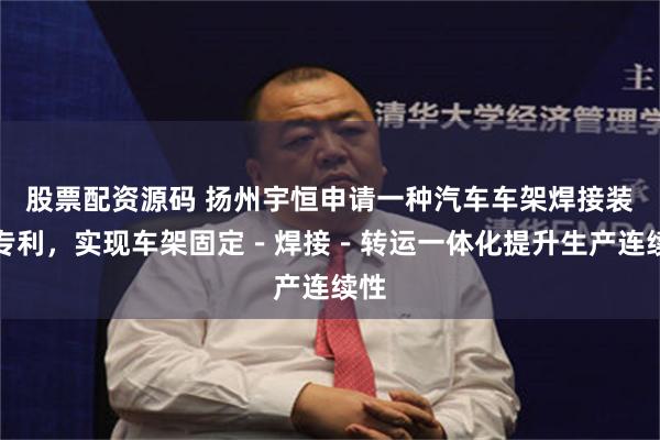股票配资源码 扬州宇恒申请一种汽车车架焊接装置专利，实现车架固定－焊接－转运一体化提升生产连续性