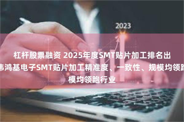 杠杆股票融资 2025年度SMT贴片加工排名出炉！伟鸿基电子SMT贴片加工精准度、一致性、规模均领跑行业