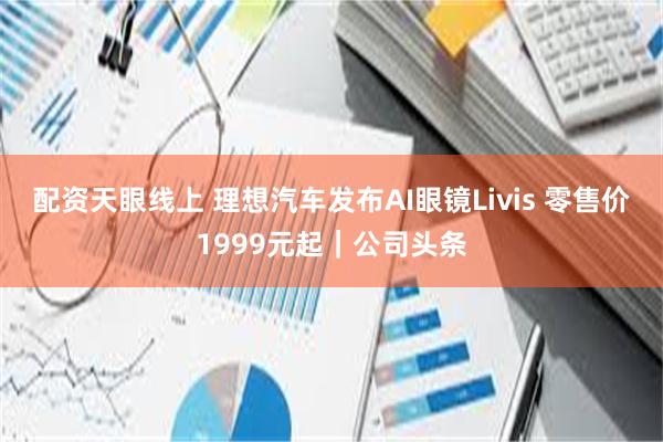 配资天眼线上 理想汽车发布AI眼镜Livis 零售价1999元起｜公司头条