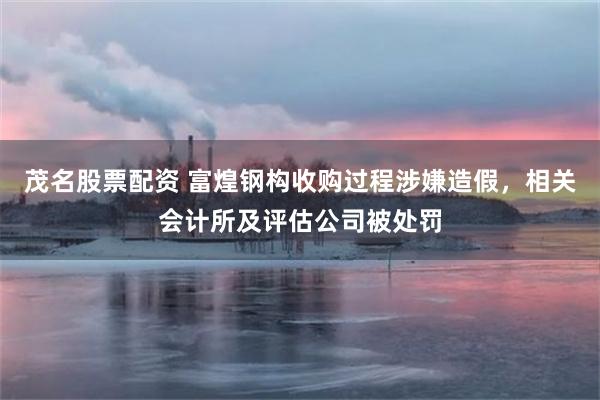 茂名股票配资 富煌钢构收购过程涉嫌造假，相关会计所及评估公司被处罚