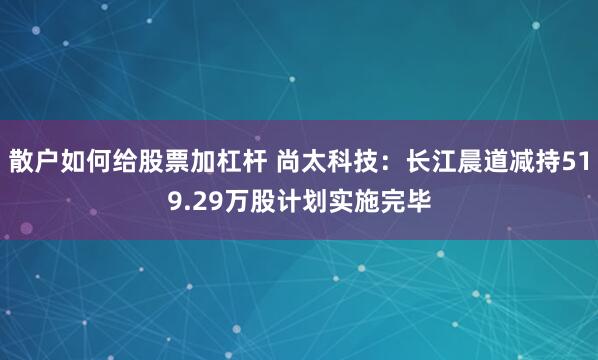 散户如何给股票加杠杆 尚太科技：长江晨道减持519.29万股计划实施完毕