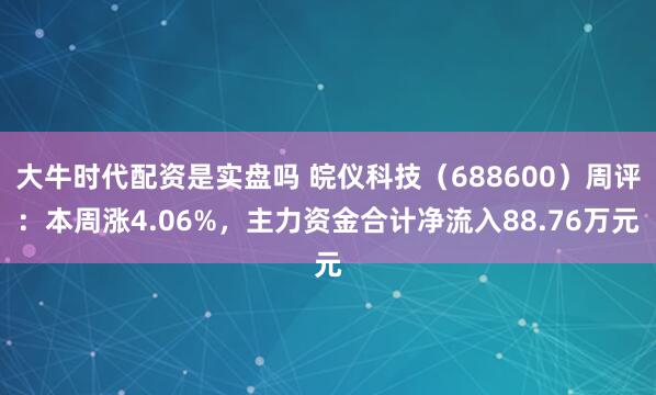 大牛时代配资是实盘吗 皖仪科技（688600）周评：本周涨4.06%，主力资金合计净流入88.76万元